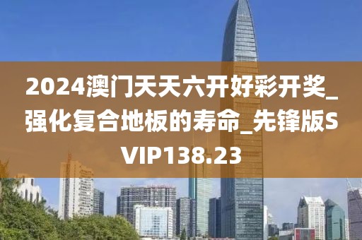 2024澳门天天六开好彩开奖_强化复合地板的寿命_先锋版SVIP138.23