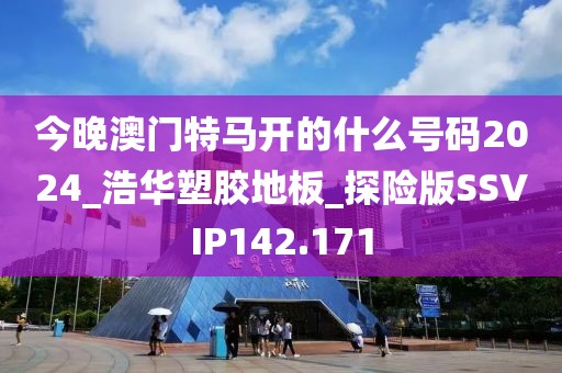 今晚澳门特马开的什么号码2024_浩华塑胶地板_探险版SSVIP142.171