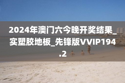 2024年澳门六今晚开奖结果_实塑胶地板_先锋版VVIP194.2