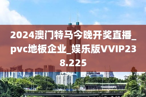 2024澳门特马今晚开奖直播_pvc地板企业_娱乐版VVIP238.225