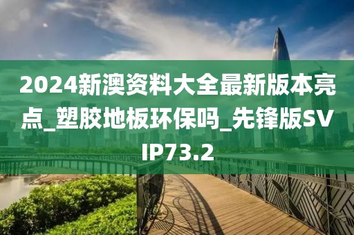 2024新澳资料大全最新版本亮点_塑胶地板环保吗_先锋版SVIP73.2