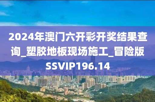 2024年澳门六开彩开奖结果查询_塑胶地板现场施工_冒险版SSVIP196.14