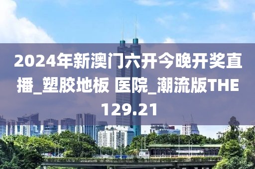 2024年新澳门六开今晚开奖直播_塑胶地板 医院_潮流版THE129.21