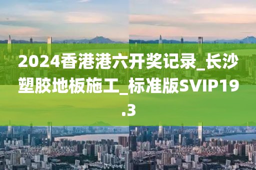 2024香港港六开奖记录_长沙塑胶地板施工_标准版SVIP19.3