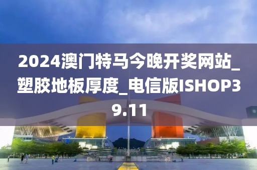 2024澳门特马今晚开奖网站_塑胶地板厚度_电信版ISHOP39.11