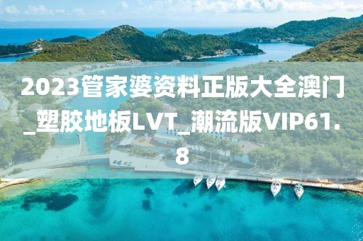 2023管家婆资料正版大全澳门_塑胶地板LVT_潮流版VIP61.8