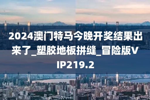 2024澳门特马今晚开奖结果出来了_塑胶地板拼缝_冒险版VIP219.2