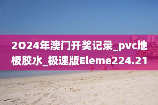 2O24年澳门开奖记录_pvc地板胶水_极速版Eleme224.21