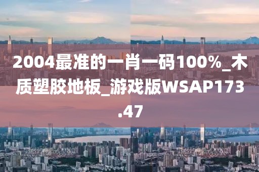 2004最准的一肖一码100%_木质塑胶地板_游戏版WSAP173.47