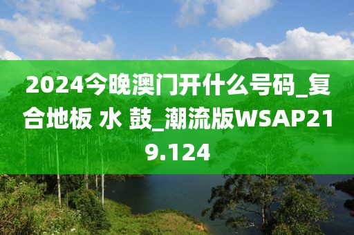 2024今晚澳门开什么号码_复合地板 水 鼓_潮流版WSAP219.124