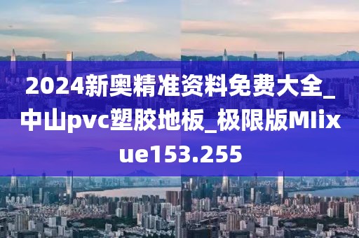 2024新奥精准资料免费大全_中山pvc塑胶地板_极限版MIixue153.255