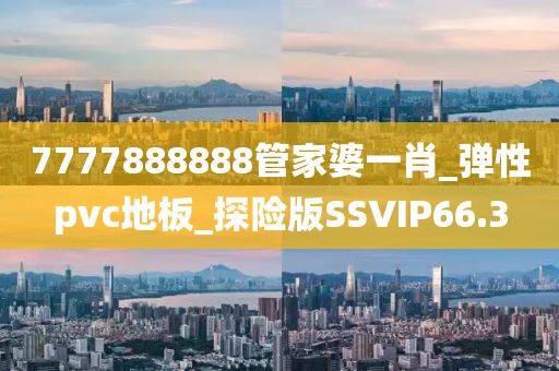 7777888888管家婆一肖_弹性pvc地板_探险版SSVIP66.3