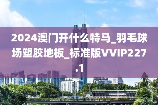 2024澳门开什么特马_羽毛球场塑胶地板_标准版VVIP227.1