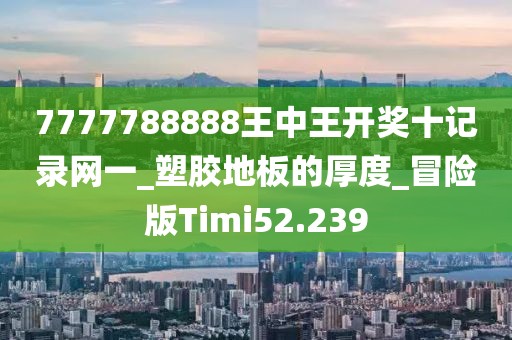 7777788888王中王开奖十记录网一_塑胶地板的厚度_冒险版Timi52.239