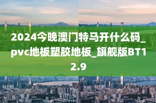 2024今晚澳门特马开什么码_pvc地板塑胶地板_旗舰版BT12.9