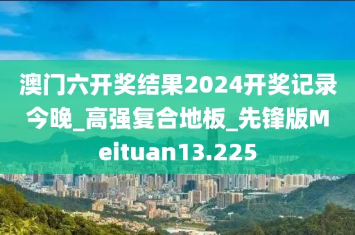 澳门六开奖结果2024开奖记录今晚_高强复合地板_先锋版Meituan13.225