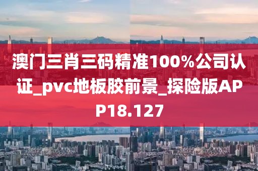 澳门三肖三码精准100%公司认证_pvc地板胶前景_探险版APP18.127