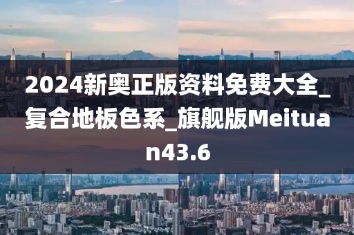 2024新奥正版资料免费大全_复合地板色系_旗舰版Meituan43.6