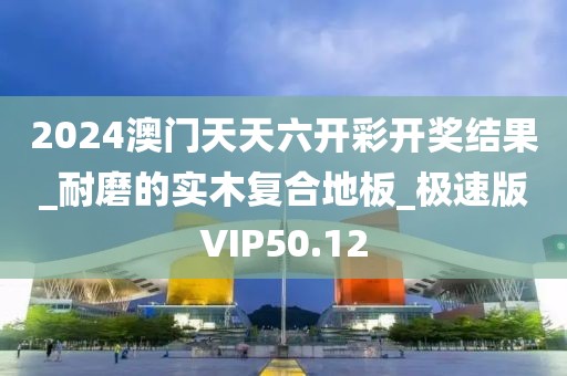 2024澳门天天六开彩开奖结果_耐磨的实木复合地板_极速版VIP50.12