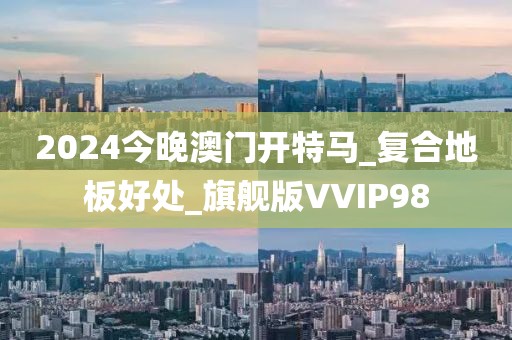 2024今晚澳门开特马_复合地板好处_旗舰版VVIP98