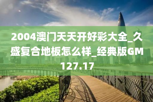 2004澳门天天开好彩大全_久盛复合地板怎么样_经典版GM127.17