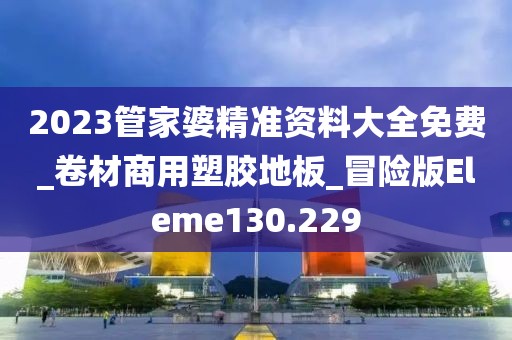 2023管家婆精准资料大全免费_卷材商用塑胶地板_冒险版Eleme130.229