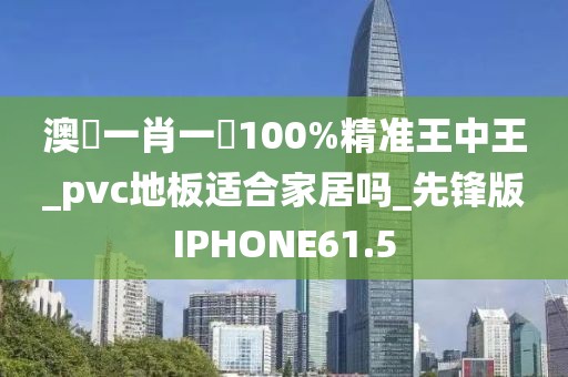 澳門一肖一碼100%精准王中王_pvc地板适合家居吗_先锋版IPHONE61.5