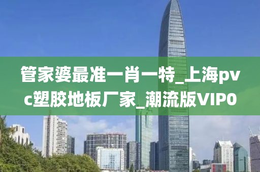 管家婆最准一肖一特_上海pvc塑胶地板厂家_潮流版VIP0