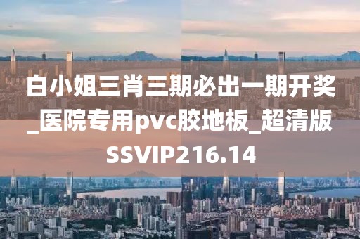 白小姐三肖三期必出一期开奖_医院专用pvc胶地板_超清版SSVIP216.14