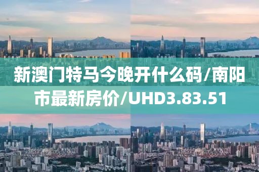 新澳门特马今晚开什么码/南阳市最新房价/UHD3.83.51