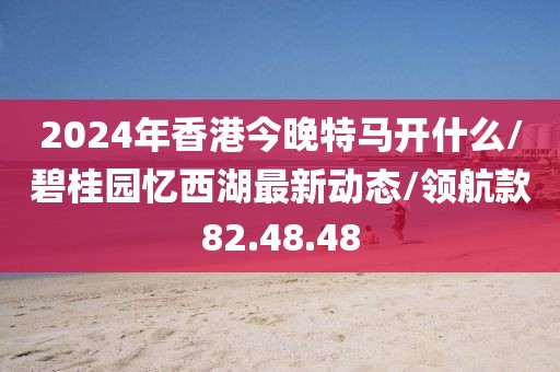 2024年香港今晚特马开什么/碧桂园忆西湖最新动态/领航款82.48.48