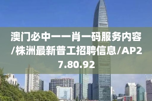 澳门必中一一肖一码服务内容/株洲最新普工招聘信息/AP27.80.92