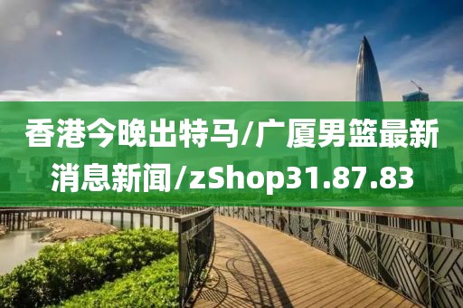 香港今晚出特马/广厦男篮最新消息新闻/zShop31.87.83