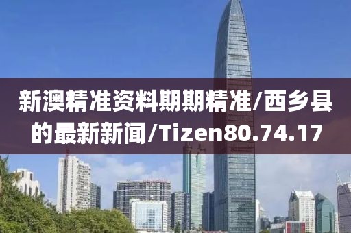 新澳精准资料期期精准/西乡县的最新新闻/Tizen80.74.17