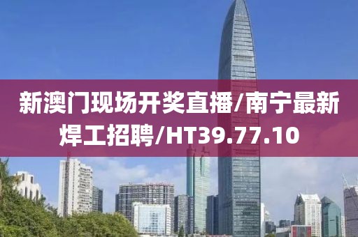 新澳门现场开奖直播/南宁最新焊工招聘/HT39.77.10