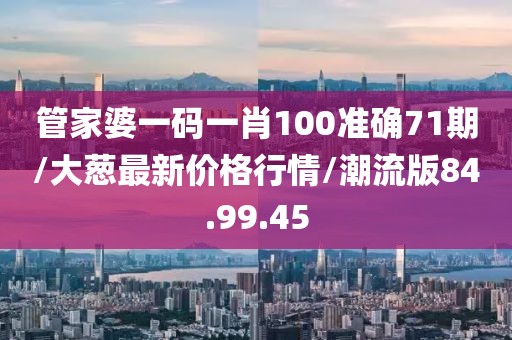 管家婆一码一肖100准确71期/大葱最新价格行情/潮流版84.99.45