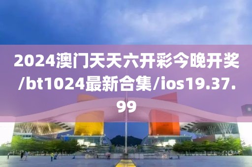 2024澳门天天六开彩今晚开奖/bt1024最新合集/ios19.37.99