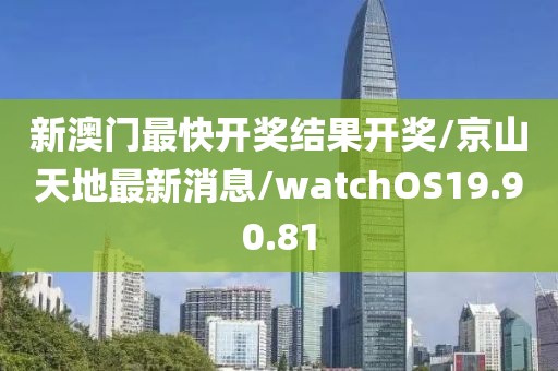 新澳门最快开奖结果开奖/京山天地最新消息/watchOS19.90.81