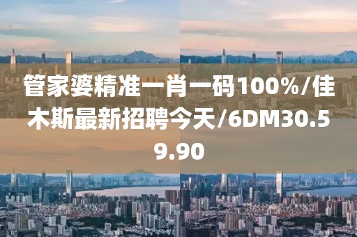 管家婆精准一肖一码100%/佳木斯最新招聘今天/6DM30.59.90