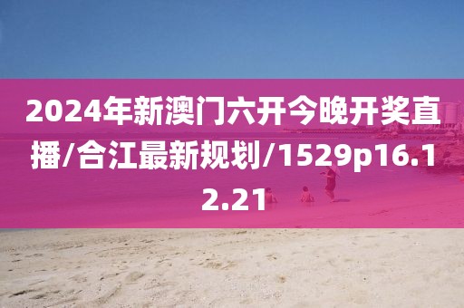 2024年新澳门六开今晚开奖直播/合江最新规划/1529p16.12.21