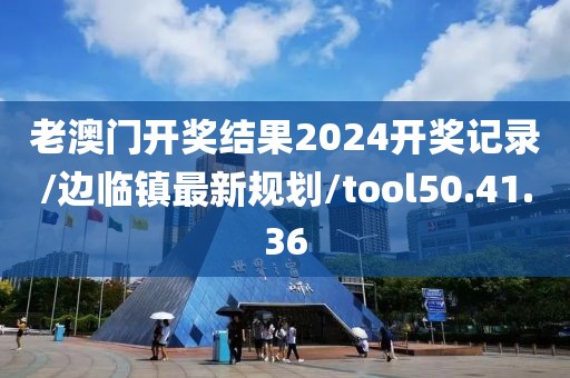 老澳门开奖结果2024开奖记录/边临镇最新规划/tool50.41.36