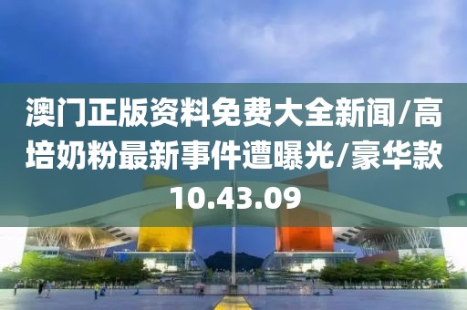 澳门正版资料免费大全新闻/高培奶粉最新事件遭曝光/豪华款10.43.09