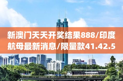 新澳门天天开奖结果888/印度航母最新消息/限量款41.42.50