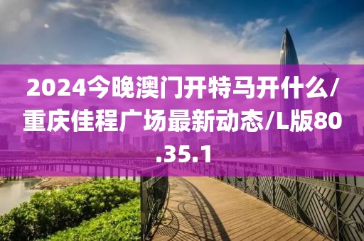 2024今晚澳门开特马开什么/重庆佳程广场最新动态/L版80.35.1