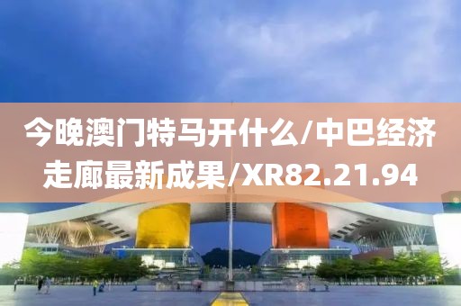 今晚澳门特马开什么/中巴经济走廊最新成果/XR82.21.94