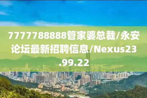 7777788888管家婆总裁/永安论坛最新招聘信息/Nexus23.99.22