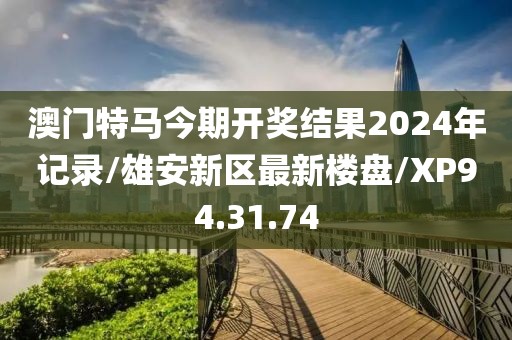 澳门特马今期开奖结果2024年记录/雄安新区最新楼盘/XP94.31.74