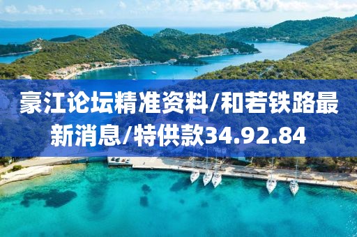 豪江论坛精准资料/和若铁路最新消息/特供款34.92.84