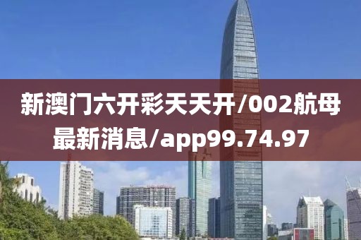 新澳门六开彩天天开/002航母最新消息/app99.74.97