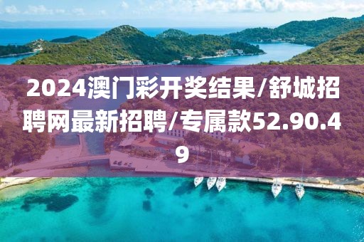 2024澳门彩开奖结果/舒城招聘网最新招聘/专属款52.90.49